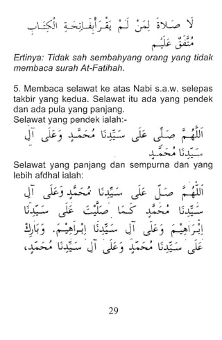 o - e . - - ,
-->'-.:$::'5 ~L..ci.J  '.' . " ~ ~ ~ o~ ~
,,' " ~ r- ~
. •j;:;. " ~~J
~~
Ertinya : Tidak sah sembahyang orang yang tidak
membaca surah At-Fatihah.
5. Membaca selawat ke atas Nabi s.a.w. selepas
takbir yang kedua . Selawat itu ada yang pendek
dan ada pula yang panjang .
Selawat yang pendek ialah:- _
J 1 ~_ ' ~ U
L 1~ 1
'_; g
lJI
, ~) ~ ,- ~ ~
.-r ,
~U..L:"
4 , .
Selawat yang panjang dan sempurna dan yang
lebih afdhal ialah:
29
 