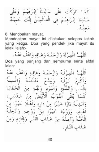 "0 ,
.~A
6. Mendoakan mayat.
Mendoakan mayat ini dilakukan selepas takbir
yang ketiga. Doa yang pendek jika mayat itu
lelaki ialah:-
, I) ~
.~ ~IJ ~L;) ~J~ j~ ~
Doa yang panjang dan sempurna serta afdal
ialah:
~ ~J ~i-) ~~) ~~ ~
~) J;.'.L ~J) ~jJ' ~~J
~u;.;J ' ~< , " II' _I~ II' 'UL
.x ~) ~r ' ) G:~) ~ .
'~:lJ ~ .~~ ~.;JJ' ~ ~
~ ~ ~) ~)~ ~ ~ ~; ~~)
~~-' ~)j .~ ~ L;-j j) ~~~
~) ~ :~~!) !"~~l ~~ ~ ~~r) ~
.).J ,-;-,~
30
 