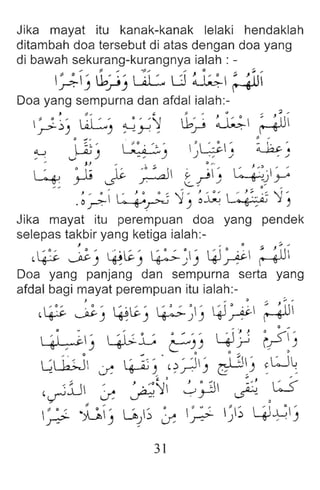 Jika mayat itu kanak-kanak lelaki hendaklah
ditambah doa tersebut di atas dengan doa yang
di bawah sekurang-kurangnya ialah : -
" 0, 1,' :' L.£ d ~I ;~
.r:-J ~J .
Doa yang sempu rna dan afdal ialah:-
.J :; ~ '- 1-.. " .. , :;1 ..
:,.;- ~) ~) ~y'l .b~ ~ r--+UI
.u Jj - ~ '  ~ G' ~-
" v ) - , ') ) .: ) , )
- c i~ ~ _0 ~ _II ~ ~ " . ~ ' ' ,
4 .r:" ..;> ~ .:.-T ../ ~..}.Y
u . ~~i 4~ ')1) ~~  :+::~ "1,
Jika mayat itu perempuan doa yang pende k
selepas takbir yang ketiga ialah:- _
~~ ~) ~~) ~~J 4J~ ~
Doa yang panjang dan sempurna serta yang
afdal bagi mayat perempuan itu ialah:-
} .. " .. J;' ''
,~ ~) ~~J ~~) 4J~ ~
O w ... '.J } 0
0
...
~J ~L ~)) Y-lri i?)
e 0 ,
~L1.J .» ~). ' ?~) ~l ~I~) ~LJ~
,~:u ~ ~~i .;~ ~ ,U-
~ .~J ~..J') ~ ~ ~) 4l~J
31
 