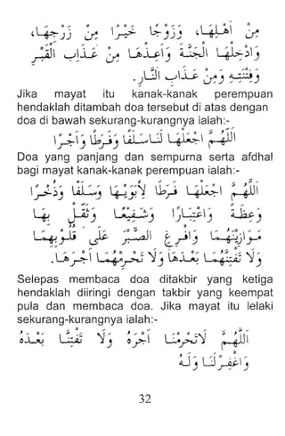 ~ °  • 0 ~ t,;. 0 ~ ~ (,  -: 1:' .
(,4:)) o: .rv": .)).., ~ o:
.J .~ ~ii ~ u.h' ~ 4b:))
'
" . , ~ , ) ,
.dCfl ~L. ~) ~ ::~!)
Jika mayat itu kanak-kanak perempuan
hendaklah ditambah doa tersebut di atas dengan
doa di bawah sekurang-kurangnya ialah:-
~) u,-)) ~U ~ ~ gUI
Doa yang panjang dan sempurna serta afdhal
bagi mayat kanak-kanak perempuan ialah:-
, ,. ... &. ~... CI ,,- ;I ...
~ ~~ ' liL.,..' '. ~ --~ u,"  -: ~~  .. ~  
.r": ) ) ~y , "., ~ ~
:. ~.
~~ ~ ~' 'GI ' ~ kc.'
~ ) . ~) J. ~) ~ )
... J. .. ,. ... 0
 ~ .. • I; )&. ~. '" _II . .' ' ~ :~ .' ,
~~ L.5 ~ c..rJ ~d~
.u,~~? '0) ~~  :~~::7 '0)
Selepas membaca doa ditakbir yang ketiga
hendaklah diiringi dengan takbir yang keempat
pula dan membaca doa. Jika mayat itu lelaki
sekurang-kurangnya ialah:-
~~ ~::7 ~) ~? G;J'1 ~
, , .
~ 'Uo " '
) ~)
32
 