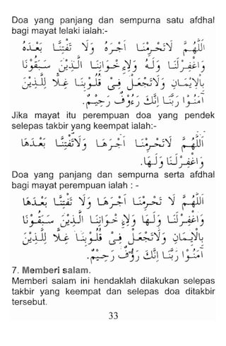 Doa yang panjang dan sempurna satu afdhal
bagi mayat lelaki ialah:-
~~ ~::~ '1j ~~ G~'1 
: ~U
J . {" .. ... .. 0
G O-" : 0 jj G ' ~ :1' ~ , LJ 0 . ' I '
~ .J , , ~ ~, .) .) ~ )
~ ~ J~ _ ~.. ~
: 0.i..D » l~ · ; o . 1:'::'1' JL.:lL
J. " , : ~ ~ ~ .) , - _ :
~ .. .. -
. ~~ j )~~ 2.-G~ L:;~ ~
Jika mayat itu perempuan doa yang pendek
selepas takbir yang keempat ialah:-
~~ ~-:~'1 ' J, ' : G . ~'1 ; 6U
. , .) .r": r
.4--Jj LJ~-,
Doa yang panjang dan sempurna serta afdhal
bagi mayat perempuan ialah : -
~~ ::~~ '1j u ~ G~ '1 ; ~III
, . ;. . . . . . . . o .
G· -" : 0 jJ G ' ~ . ~ ' '. . L.l" .' '
~ J. , , y t;. , .) 'T-'.) ~)
~ :. .. JJ. - 0 ;. . 0
: 0 jJj » G 0 ; o. :'::'1 ' . ~'1L
J " , . ~ ~ ~ .) ~ - .
, ". ' J o
l ' ~ G ~ o':,f
'~j .)j , .j r-
7. Memberi salam.
Memberi salam ini hendaklah dilakukan selepas
takbir yang keempat dan selepas doa ditakbir
tersebut.
33
 