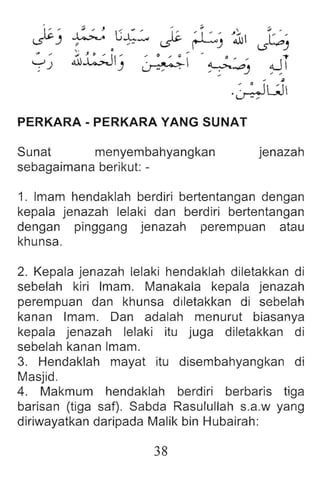 ~)
:;; , ,
G..c..:...
, ~
-:1
:;; ,
~
~ ~J lo'
~ , " LS ..,
~ ,
1.t:;JIJ ~ oJ!
yJ
.,
~~)
PERKARA-PERKARAYANGSUNAT
Sunat menyembahyangkan
sebagaimana berikut: -
jenazah
1. Imam hendaklah berdiri bertentangan dengan
kepala jenazah lelaki dan berdiri bertentangan
dengan pinggang jenazah perempuan atau
khunsa.
2. Kepala jenazah lelaki hendaklah diletakkan di
sebelah kiri Imam. Manakala kepala jenazah
perempuan dan khunsa diletakkan di sebelah
kanan Imam. Dan adalah menurut biasanya
kepala jenazah lelaki itu juga diletakkan di
sebelah kanan Imam.
3. Hendaklah mayat itu disembahyangkan di
Masjid.
4. Makmum hendaklah berdiri berbaris tiga
barisan (tiga saf). Sabda Rasulullah s.a.w yang
diriwayatkan daripada Malik bin Hubairah:
38
 