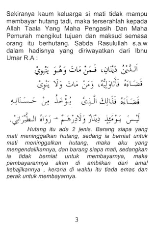 Sekiranya kaum keluarga si mati tidak mampu
membayar hutang tadi, maka terserahlah kepada
Allah Taala Yang Maha Pengasih Dan Maha
Pemurah mengikut tujuan dan maksud semasa
orang itu berhutang. Sabda Rasulullah s.a.w
dalam hadisnya yang diriwayatkan dari Ibnu
Umar R.A :
~~ ~) 0~ ~ ~S>~; JlJ
~; '1-, oL: :;-' ~~)ut ~~~
) 0 -
~~ ~ jj.~ ~+l ~jj ~~L:.ai
.~~~1 II ~)~ ---L ~~~'1) ~~~ ~~ ~
Hutang itu ada 2 jenis. Barang siapa yang
mati meninggalkan hutang, sedang ia berniat untuk
mati meninggalkan hutang, maka aku yang
mengendalikannya, dan barang siapa mati, sedangkan
ia tidak berniat untuk membayarnya, maka
pembayarannya akan di ambilkan dari amal
kebajikannya , kerana di waktu itu tiada emas dan
perak untuk membayarnya.
3
 
