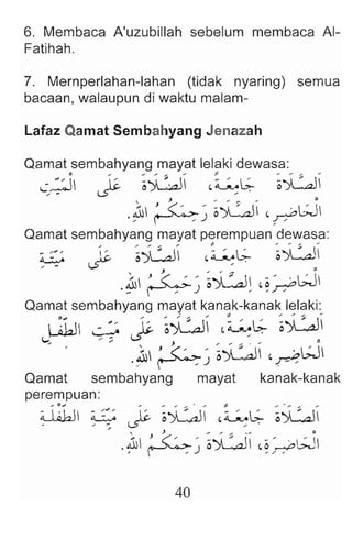 6. Membaca A'uzubillah sebelum membaca AI-
Fatihah.
7. Mernperlahan-Iahan (tidak nyaring) semua
bacaan, walaupun di waktu malam-
Lafaz Qamat Sembahyang Jenazah
Qamat sembahyang mayat lelaki dewasa:
c; ::.iI ~ ~~ -~b:- ~~
, J , .. ... ... 0
.~ ~~ o)L.d _~W
Qamat sembahyang mayat perempuan dewasa:
G ~ ~~ -01;- ~~
, - W> .
.~ ~~ ~~~ -~dW
Qamat sembahyang mayat kanak-kanak lelaki:
W1J ~ ~ ~~ t~L;- ~~i
(..,.:
... .... :; ~, " ... ""' ~ .. 0
:''<C~- 'o)L.a., 'WI
.~ ~~) ~
Qamat sembahyang mayat kanak-kanak
perempuan:
~ l~b ~ ~ ~~ -~L;- ~.;u
, J ... "' ''' . ... 0
'"  ) «:_' -"I " _  c > • ' I
.~ r-'~) o.JL-o...t2J - ~ /-7'.;.....;
40
 