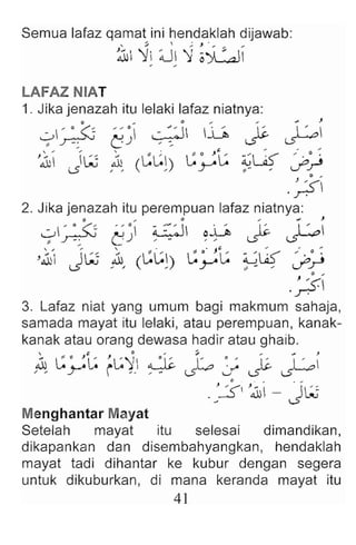 Semua lafaz qamat ini hendaklah dijawab:
, :;. , ; J . "'... ..
~ ~~ ;U~ '1 oYL-:aJ1
LAFAZ NIAT
1. Jika jenazah itu lelaki lafaz niatnya:
o .. 0 .. ... ". J
...::..> ' 0 ( ' ~ " 0  -.::...::J UJ ~.  ' ~
, ~ c; ) ':. .s": ~
'.& JW ~ (L:~~) L:yL: 9-4 ~)
. ~
2. Jika jenazah itu perempuan lafaz niatnya :
o .. 0 .. .; )
...::..> ' 0 ('~ 0 0 :i ::-:1 oD I~. t : .....
. ~ c;) ,- , , ~ ~
'.& J
"W 1 L:L: L: e ' Jt: ~t£ ,' . 0:
, , ( J ~ ~ - , ifr
.~
3. Lafaz niat yang umum bagi makmum sahaja,
samada mayat itu lelaki, atau perempuan, kanak-
kanak atau orang dewasa hadir atau ghaib .
.1 L: 0 't: J~'): ~ I' ~ .~,: I ~. I ' ~
" ~ i ,. , - ~ ~ ~ ~
.:~I '~i - JL~
Menghantar Mayat
Setelah mayat itu selesai dimandikan,
dikapankan dan disembahyangkan, hendaklah
mayat tadi dihantar ke kubur dengan segera
untuk dikuburkan, di mana keranda mayat itu
41
 