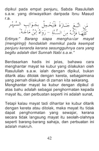 dipikul pada empat penjuru, Sabda Rasulullah
s.a.w. yang diriwayatkan daripada Ibnu Masud
r.a.
~ ~ 1 ' " i. ~ 'i~ :~ " ' ~ '
r-r--- ~~ ~ o)~ ~ if
~~L: J~ ~I)) - ~ ~ iI .~,/O ;J~  ~-r~
u " ~ ~
Erlinya:" Barang siapa menghantar mayat
(mengiringi) hendaklah memikul pada keempat
penjuru keranda kerana sesungguhnya cara yang
begitu ada/ah dari Sunnah Nabi s.a.w."
Berdasarkan hadis ini jelas, bahawa cara
menghantar mayat ke kubur yang dilakukan oleh
Rasulullah s.a.w. ialah dengan dipikul, bukan
ditarik atau ditolak dengan kereta, sebagaimana
yang pernah dilakukan di zaman kita sekarang.
Menghantar mayat ke kubur dengan dipikul di
atas bahu adalah sebagai penghormatan kepada
mayat itu, dan perbuatan seperti ini adalah sunat,
Tetapi kalau mayat tadi dihantar ke kubur ditarik
dengan kereta atau ditolak, maka mayat itu tidak
dapat penghormatan yang sewajar, kerana
secara tidak langsung mayat itu seolah-olahnya
seperti barang-barang sahaja, dan perbuatan ini
adalah makruh.
42
 