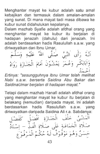 Menghantar mayat ke kubur adalah satu amal
kebajikan dan termasuk dalam amalan-amalan
yang sunat. Oi mana mayat tadi masa dibawa ke
kubur sunat didahulukan kepalanya.
Oalam mazhab Syafie adalah afdhal orang yang
menghantar mayat ke kubur itu berjalan di
hadapan jenazah (dahulu) dari jenazah. Ini
adalah berdasarkan hadis Rasulullah s.a.w. yang
diriwayatkan dari Ibnu Umar,
~~ ~ J~ ~ ~" J~ ~
~~~ ~)GJ ~~ J~:2 ~) A~i)
~
Ertinya: "sesungguhnya Ibnu Umar te/ah melihat
Nabi s.a.w. berserta Saidina Abu Bakar dan
SaidinaUmar berjalan di hadapan mayat."
Tetapi dalam mazhab Hanafi adalah afdhal orang
yang menghantar mayat ke kubur itu berjalan di
belakang (kemudian) daripada mayat. Ini adalah
berdasarkan hadis Rasulullah s.a.w . yang
diriwayatkan daripada Saidina Ali r.a. Sabdanya:
J 0 .. 0 , 0 . 0 "
, ' • . ~ ;'-- I , . ~  ;; ~L.:;J "
,: J o ~ ' II
L..-..,a.IU uL....,.a.l' , ) . ~ .sr::
;C~ - ~ ~L ~ ~L~ o.L
J 0 Q "' ...... , . J '
l~~j ~ :u j ~y ~ ) ~
43
 