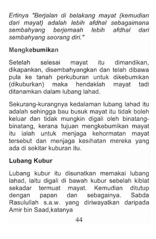 Ertinya "Berja/an di be/akang mayat (kemudian
dari mayat) ada/ah lebih afdhal sebagaimana
sembahyang berjemaah lebih afdhal dari
sembahyang seorang diri."
Mengkebumikan
Setelah selesai mayat itu dimandikan,
dikapankan, disembahyangkan dan telah dibawa
pula ke tanah perkuburan untuk dikebum ikan
(dikuburkan) maka hendaklah mayat tadi
ditanamkan dalam lubang lahad.
Sekurang-kurangnya kedalaman lubang lahad itu
adalah sehingga bau busuk mayat itu tidak boleh
keluar dan tidak mungkin digali oleh binatang-
binatang , kerana tujuan mengkebumikan mayat
itu ialah untuk menjaga kehormatan mayat
tersebut dan menjaga kesihatan mereka yang
ada di sekitar kuburan itu.
Lubang Kubur
Lubang kubur itu disunatkan memakai lubang
lahad , iaitu digali di bawah kubur sebelah kiblat
sekadar termuat mayat. Kemudian ditutup
dengan papan dan sebagainya. Sabda
Rasulullah s.a.w. yang diriwayatkan daripada
Amir bin Saad,katanya
44
 