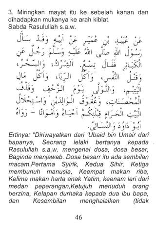 3. Miringkan mayat itu ke sebelah kanan dan
dihadapkan mukanya ke arah kiblat.
Sabda Rasulullah s.a.w.
j~ .: ' .i ., ., J • . , J . ,
..lJ) ~ J' ~ J ~ J'
" :;ii" .... " "
J- jJ-~ ~) ~ :lc J~ ~ ~I j~~
,~I ) , i)~~- ·8 j u.; )W'J
~~., j$-) ,~~ js-I)',,yD'~)
0jj) ~jJ ~y J~) ,,:j
J . , . • J J ~
J~) J~;J j~~ '0ea;..j
~i)~ .; 3;":-' ~L.;-I ~Q c;;J I ~ :~;
..0
j L.J : ~ ~~ .:..;
~ J J ...I '
Ertinya: "Diriwayatkan dari 'Ubaid bin Umair dari
bapanya, Seorang fefaki bertanya kepada
Rasufullah s.a.w. mengenai dosa, dosa besar,
Baginda menjawab. Dosa besarr itu ada sembi/an
macamPertama Syirik, Kedua Sihir, Ketiga
membunuh manusia, Keempat makan ribe,
Kelima makan bene anak Yatim, keenam fari dari
medan peperangan,Ketujuh menuduh orang
berzina , Kefapan durhaka kepada dua ibu bapa,
dan Kesembifan menghafafkan (tidak
46
 