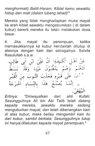 menghormati) Baiti/-Haram, Kib/at kamu sewaktu
hidup dan mati (da/am /ubang /ahad)'"
Mereka yang tidak menghadapkan muka mayat
ke arah kiblat sewaktu mengebumikan ( di dalam
kubur) bererti mereka itu telah melakukan dosa
besar.
4. Jika mayat itu perempuan, ketika
memasukkannya ke kubur henda klah ditutup di
atasnya dengan kain dan sebagainya. Sabda
Rasulullah s.a.w.
~lb ~ ~jI j;. J :~r<' J-~ ~I'
~ li' 8 3°~.t 0" " :";'0
. J «: .r:: - ~) 
•:i '. .' ,.~( ' ". •- ~ ' . :;,.
.r ~ -rr-: y~ ~r cs:: c.-' ,
~ ' ~  WlJ 1
1ft, t~o.4~ LJ
' r ~ .... : -
. ' ;; : 0 ,  
~
Ertinya : "Diriwayatkan dari ahli Kufah:
Sesungguhnya A/i bin Abi Talib te/ah datang
kepada mereka, sewaktu mereka sedang
menguburkan mayat, dan te/ah dibenangkan kain
di atas kubur, maka be/iau mengambi! kain itu
dari kubur, sambi! berkata: Sesungguhnya tutup
ini hanya!di!akukan kepada mayat perempuan."
47
 
