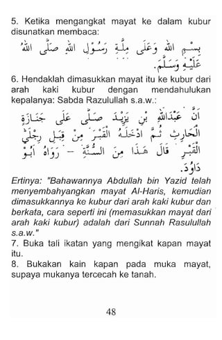 5. Ketika mengangkat mayat ke dalam kubur
disunatkan membaca :
'.11 ' A .1 J."~.1 l~. ' ~I e
~ . , .}-"
J" ~) , ~
. ... ~l /..' ~
'r-') / M
6. Hendaklah dimasukkan mayat itu ke kubur dari
arah kaki kubur dengan mendahulukan
kepalanya: Sabda Razulullah s.a.w.:
;01 ," • ~ ....
;; ~G ;.. I ' "" .:G~ .~ .ilIliS- .j
J . ~ -.s--- -:J~ u· / .
;; .; .. ....0 ....,.., ... .... ., ..0
b .  ' . ~ , • ~I ~ ; ,,~ ~ WI
:F-J .r« if r:-- ~ , -1
.... ... ... . • .... J ........ .. O ....D
·'1 ~ " - ~ ~ ~ Ju ~
y! )) / if , .
, J /
.~) )
Ertinya: "Bahawannya Abdullah bin Yazid telah
menyembahyangkan mayat AI-Haris, kemudian
dimasukkannya ke kubur dari arah kaki kubur dan
berkata, cara seperti ini (memasukkan mayat dari .
arah kaki kubur) adalah dari Sunnah Rasululfah
s.a.w."
7. Buka tali ikatan yang mengikat kapan mayat
itu.
8. Bukakan kain kapan pada muka mayat,
supaya mukanya tercecah ke tanah.
48
 