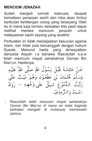 MENCIUM JENAZAH
Sudah menjadi lumrah manusia, disaaat
kematiaan perasaan sedih dan hiba akan timbul
berikutan kehilangan orang yang tersayang Oleh
itu di mana saja berlaku kematian kita pasti dapat
melihat mereka mencium jenazah untuk
melepaskan kasih sayang yang terakhir.
Perbuatan ini tidak menjejaskan kesucian agama
Islam, dan tidak pula bercanggah dengan hukum
Syarak. Menurut hadis yang diriwayatkan
daripada Aisyah r.a bahawa Rasulullah s.a.w
telah mencium mayat sahabatnya Osman Bin
Maz'un. Hadisnya:
~ }1 ~ ~ j~) ~ i.::~~ ~
J;- l~~ J~) 0~ J 0LS ~ J
' H
)
"" , . ' " J .. ~
~)
J)
J _ 0 , I::. lO ..~ , O}.LI ~ '
~)t..r ~ ty -)
.~~JJ) 1:-;.
Rasulullah telah mencium mayat sahabatnya
Osman Bin Maz 'un di mana air mata baginda
kelihatan mengalir di mukanya( membasahi
pipinya.
4
 
