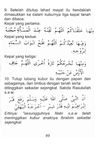 9. Setelah ditutup lahad mayat itu hendaklah
dimasukkan ke dalam kuburnya tiga kepal tanah
dan dibaca:
Kepal yang pertama :
~~U ~ ~ ~~! ; &1 r-s- ~~l;" ~
Kepal yang kedua:
:L:..:J y; ~ ; ~I
Kepal yang ketiga:
J~ r~lll .1"1 ~i ~ 'Ij o~ ~ ~  :~. '
, • <.,;;J~ OJ (""'"'.~ ~J
~ :~~~ ::; ~S~
10. Tutup lubang kubur itu dengan papan dan
sebagainya, dan timbus dengan tanah serta
ditinggikan sekadar sejengkal. Sabda Rasulullah
s.a.w.
,.: ,~ , ~ l ' ~' ~ ,~ ''" ~ ~
~ t!J r--'J , - ~ ~
o ~'h ~ ' ~ _ 0 z- ' jj .c:  ' 0  ' " 
L?'.' . .r": F-::" J , , ' ~ .r':
Ertinya: "sesungguhnya Nabi s.a.w telah
meninggikan kubur anaknya Ibrahim sekadar
sejengkal.
49
 