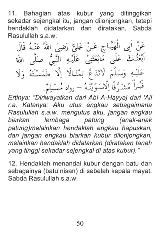 11. Sahagian atas kubur yang ditinggikan
sekadar sejengkal itu, jangan dilonjongkan, tetap i
hendaklah didatarkan dan diratakan. Sabda
Rasulullah s.a.w.
j~ ~ J~ ~ &l? ~ C :~l ~ :;-
,1 J:o ~ ~ ~!~ ~ ~
'1-' ~ '1l ~~ L,Jj'1 rL-, ~
.-;;. .;
" I 0 , J ~o '" , :-J I ~ ::. ' , ) ..:;
.r-~ O~J - 'L::..!.y---' , U'.r---" "..J .
Eriinye: "Diriwayatkan dari Abi A-Hayyaj dari 'Ali
r.a. Katanya : Aku utus engkau sebagaimana
Rasulullah s.a.w. mengutus eku, jangan engkau
biarkan lembaga patung (anak-anak
patung)melainkan hendaklah engkau hapuskan,
dan jangan engkau biarkan kubur dilonjongkan,
melainkan hendaklah didatarkan (diratakan tanah
yang tinggi sekadar sejengkal di atas kubur)." .
12. Hendaklah menandai kubur dengan batu dan
sebaga inya (batu nisan) di sebelah kepala mayat.
Sabda Rasulullah s.a.w.
50
 