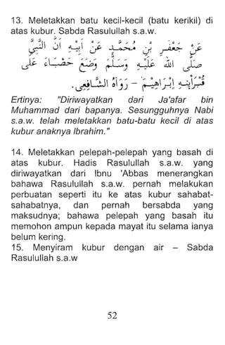13. Meletakkan batu kecil-kecil (batu kerikil) di
atas kubur. Sabda Rasulullah s.a.w.
~ J ~ :; ~ J ~ Y
~ ~~ ~) r-L) ~ ~lc '1 j.o
,." .. • 0 Q 0,) 0'
.~L.:J 01)) - ~I~l ~~
Ertinya: "Diriwayatkan dari Ja'afar bin
Muhammad dari bapanya. Sesungguhnya Nabi
s.a.w. telah meletakkan batu-batu keeil di atas
kubur anaknya Ibrahim. II
14. Meletakkan pelepah-pelepah yang basah di
atas kubur. Hadis Rasulullah s.a.w. yang
diriwayatkan dari Ibnu 'Abbas menerangkan
bahawa Rasulullah s.a.w. pernah melakukan
perbuatan seperti itu ke atas kubur sahabat-
sahabatnya, dan pernah bersabda yang
maksudnya; bahawa pelepah yang basah itu
memohon ampun kepada mayat itu selama ianya
belum kering.
15. Menyiram kubur dengan air - Sabda
Rasulullah s.a.w
52
 