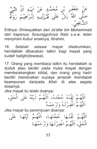 J'
~~ Js.
~
~J~
0 .... ~ .... , 0 .... a ....
~J~~
';;~ /'.11 J:o
J '81
.~
Ertinya: Diriwayatkan dari Ja'afar bin Muhammad
dari bapanya; Sesungguhnya Nabi s.a.w. telah
menyiram kubur anaknya, Ibrahim .
16. Setelah selesai mayat dikebumikan,
hendaklah dibacakan talkin bagi mayat yang
sudah baligh(dewasa).
17. Orang yang membaca talkin itu hendaklah ia
duduk atau berdiri pada muka mayat dengan
membelakangkan kiblat, dan orang yang hadir
berdiri mendoakan supaya jenazah mendapat
keampunan daripada Allah di atas segala
dosanya.
Jika mayat itu lelaki doanya:
:: i 1::_ Jo~: ; ~U/ · ,:. J ~ <
, .~ glf
,~ ~ ~ , ~~
... .... . .... .9 .... .:(j ...
.~~) ~ ~ Mill
Jika mayat itu perempuan doanya:
~ L+i ; g
ill ,~ I g~~l ~
~~) 4J~ ; ~J ,~
53
 