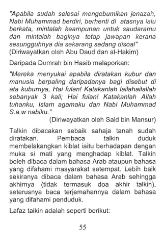 "Apabila sudah selesai mengebumikan jenazah,
Nabi Muhammad berdiri, berhenti di atasnya lalu
berkata, mintalah keampunan untuk saudaramu
dan mintalah baginya tetap jawapan kerana
sesungguhnya dia sekarang sedang disoal"
(Diriwayatkan oleh Abu Daud dan ai-Hakim)
Daripada Dumrah bin Hasib melaporkan:
"Mereka menyukai apabila diratakan kubur dan
manusia berpaling daripadanya bagi disebut di
ata kuburnya, Hai tulan! Katakanlah lailahailallah
sebanyak 3 kali; Hai tulan! Katakanlah Allah
tuhanku, Islam agamaku dan Nabi Muhammad
S.a.w nabiku."
(Diriwayatkan oleh Said bin Mansur)
Talkin dibacakan sebaik sahaja tanah sudah
diratakan. Pembaca talkin duduk
membelakangkan kiblat iaitu berhadapan dengan
muka si mati yang menghadap kiblat. Talkin
boleh dibaca dalam bahasa Arab ataupun bahasa
yang difahami masyarakat setempat. Lebih baik
sekiranya dibaca dalam bahasa Arab sehingga
akhirnya (tidak termasuk doa akhir talkin) ,
seterusnya baca terjemahannya dalam bahasa
yang difahami penduduk.
Lafaz talkin adalah seperti berikut:
55
 