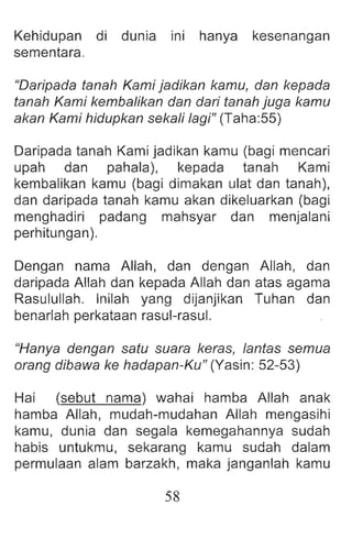 Kehidupan di dunia ini hanya kesenangan
sementara.
"Daripada tanah Kami jadikan kamu, dan kepada
tanah Kami kembalikan dan dari tanah juga kamu
akan Kami hidupkan sekali lagi" (Taha:55)
Daripada tanah Kami jadikan kamu (bagi mencari
upah dan pahala), kepada tanah Kami
kembalikan kamu (bagi dimakan ulat dan tanah),
dan daripada tanah kamu akan dikeluarkan (bagi
menghadiri padang mahsyar dan menjalani
perhitungan).
Dengan nama Allah, dan dengan Allah, dan
daripada Allah dan kepada Allah dan atas agama
Rasulullah. Inilah yang dijanjikan Tuhan dan
benarlah perkataan rasul-rasul.
"Hanya dengan satu suara keras, lantas semua
orang dibawa ke hadapan-Ku" (Yasin: 52-53)
Hai (sebut nama) wahai hamba Allah anak
hamba Allah , mudah-mudahan Allah mengasihi
kamu, dunia dan segala kemegahannya sudah
habis untukmu, sekarang kamu sudah dalam
permulaan alam barzakh, maka janganlah kamu
58
 