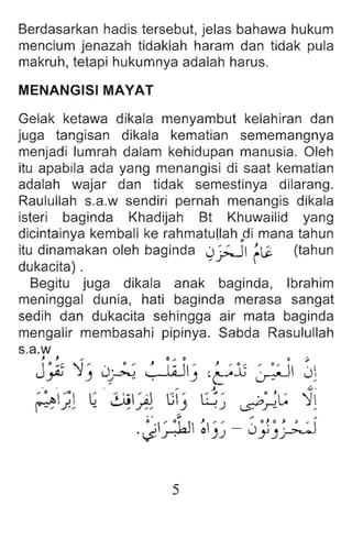 Berdasarkan hadis tersebut, jelas bahawa hukum
mencium jenazah tidaklah haram dan tidak pula
makruh, tetapi hukumnya adalah harus.
MENANGISI MAYAT
Gelak ketawa dikala menyambut kelahiran dan
juga tangisan dikala kematian sememangnya
menjadi lumrah dalam kehidupan manusia. Oleh
itu apabila ada yang menangisi di saat kematian
adalah wajar dan tidak semestinya dilarang.
Raulullah s.a.w sendiri pernah menangis dikala
isteri baginda Khadijah Bt Khuwailid yang
dicintainya kembali ke rahrnatullah odi mana tahun
itu din~makan oleh baginda ~~ ~12 (tahun
dukacita) .
Begitu juga dikala anak baginda, Ibrahim
meninggal dunia , hati baginda merasa sangat
sedih dan dukacita sehingga air mata baginda
mengalir membasahi pipinya. Sabda Rasulullah
s.a.w
, J .. I) ... 0 0 ~
J~ ':1J J1~ ~!J ~~":l; ~ Jl
. ,~ ~ .
/ 0 ,0 G ~  / J G ' G..: ' .0 JL,: ':1
~ J./ - / .r: -' .J ~.r!. ,
'J~ ~kl ~J~ - Jj)~~
5
 