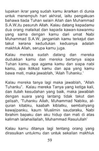 lupakan ikrar yang sudah kamu ikrarkan di dunia
untuk menempuh hari akhirat, iaitu pengakuan
bahawa tiada Tuhan selain Allah dan Muhammad
S.A.W,itu pesuruh Allah. Kalau datang kepadamu
dua orang malaikat dan kepada kawan-kawanmu
yang sama dengan kamu dari umat Nabi
Muhammad S.A.W, janganlah kamu terkejut dan
takut kerana kedudukan keduanya adalah
makhluk Allah, serupa kamu juga.
Kalau mereka sudah datang dan mereka
dudukkan kamu dan mereka bertanya siapa
Tuhan kamu, apa agama kamu dan siapa nabi
kamu, apa iktikad kamu dan apa yang kamu
bawa mati, maka jawablah, 'Allah Tuhanku.'
Kalau mereka tanya lagi maka jawablah, "Allah
Tuhanku". Kalau mereka Tanya yang ketiga kali,
dan itulah kesudahan yang baik, maka jawablah
dengan suara yang lantang tidak takut dan
gelisah, 'Tuhanku Allah, Muhammad Nabiku, al-
quran kitabku, kaabah kiblatku, sembahyang
kewajipanku, kaum Muslimin saudaraku, Nabi
Ibrahim bapaku dan aku hidup dan mati di atas
kalimah lailahaillallah, Muhammad Rasulullah'
Kalau kamu ditanya lagi tentang orang yang
dirasulkan untukmu dan untuk sekalian makhluk
59
 