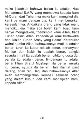 maka jawablah bahawa beliau itu adalah Nabi
Muhammad S.A.W yang membawa kepada kami
AI-Quran dari Tuhannya maka kami meng ikut dia,
kami berimam dengan dia, kami membenarkan
kerasulannya. Andaikata orang yang tidak mahu
mengikut dia maka apa boleh kami buat, kami
hanya mengatakan, "pemimpin kami Allah , tiada
Tuhan selain Allah, kepadaNya kami bertawakal
dan Dialah Tuhan Arasy yang Besar" Ketahuilah
wahai hamba Allah, bahawasanya mati itu adalah
benar, turun ke kubur adalah benar, pertanyaan
Munkar dan Nakir itu adalah benar, bangkit
sesudah mati itu adalah benar, dihitung dosa dan
pahala itu adalah benar, timbangan itu adalah
benar,Titian Siratul Mustaqim itu benar, neraka
itu benar, syurga itu benar, Hari Kiamat pasti
datang, tidak ragu lagi dan bahawasanya Allah
akan membangkitkan kembali sekalian orang
yang dalam kubur, dan kami menitipkan kamu
kepada Allah"
60
 