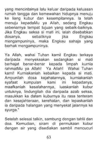 yang mencintainya lalu keluar daripada keluasan
rumah tangga dan kemewahan hidupnya menuju
ke liang kubur dan kesempitannya. la telah
menuju kepadaMu ya Allah , sedang Engkau
sebenarnya tempat tujuan yang sebaik-baiknya.
Jika Engkau seksa si mati ini, ialah disebabkan
dosanya, sebaliknya jika Engkau
mengampuninya, maka Engkau sahaja yang
berhak mengampuninya.
Ya Allah , wahai Tuhan kamil Engkau terkaya
daripada menyeksakan sedangkan si mati
berhajat benar-benar kepada limpah kurnia
rahmatMu ya Allah! Ya Allah! Wahai Tuhan
kami! Kurniakanlah kebaikan kepada si mati.
Ampunilah dosa kejahatannya, kurniakanlah
syafaat kumpulan kami ini kepadanya,
maafkanlah kesalahannya, luaskanlah kubur
untuknya, lindungilah dia daripada azab seksa,
masukkan ke dalam kuburnya itu rasa tenteram
dan kesejahteraan , kerehatan, dan lepaskanlah
ia daripada halangan yang menyekat jalannya ke
syurga."
Setelah selesai talkin, sambung dengan tahlil dan
doa. Kemudian , siram di permukaan kubur
dengan air yang disediakan sambil mencucuri
63
 