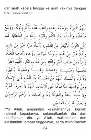 dari arah kepala hingga ke arah kakinya dengan
membaca doa ini:
J " J' j) " J J .... 0 oJ ",.
eJ
) ,Jj rf) ,~~) ~~) ~~I) ~~;.tu
, ... 0 1lJ", I) 0", 0 0 ;-
W 4lbJ .r 4.Aj) ,~;'1I) ~ ~~ LI) ,~~
,o)~ :r- ~ ~~:: J~{) ,~~ ; i;~ ~JJ );
"',;'" ;' ...
,Q :1:.~1) ,~jJ :r- } ~jJ) ,ilil:rI;;' ~1)
.. " ". " ,.,. "
I) $I.,. ,., 0 ... 0 ,.
pi ;+u .).J yl~ :r) ~-';ill yl~ :r- ~.i>.)
G:;., ~ ,.: , L~" ~:G ; . ' .~:' '~
ft':") ~) . , ) ) , . ) .
; "'0 ;' '' -. ,.. :", $ ", /J / , . /
o " 1 ) ' . ~ J/O ,. 0 0 " s J ,. /0 ,,., ,., ,.. "
i~~ ~ 4.:>-L; Lo ~I if ~ .L:.....;jl) lj.f~)
,, // ,,;... ~ ..." 0" " " .
J " 0 &. ....0 0 ~ J ,. 0 ,. J. ;f. "''' $I J... ;fl " 0
o.f""1 G -- 'j ~l .J~~I ~ ~p Lo S-Jy;-,
" ,., ,.. ,..
,." " , "' '' 0 ,, $I J ",
~} ~~I ~ ~j. J-, 8~#) ~~ ~ ~-'
/ / " " " "
,., 0  J 0
..;JWI YJ Ah ~I)
... ,.. " "
"Ya Allah, ampunilah kesalahannya, berilah
rahmat kepadanya, selamatkanlah dia dan
maafkanlah dia. ya Allah, muliakanlah dan
luaskanlah tempat tinggalnya, serta mandikanlah
64
 