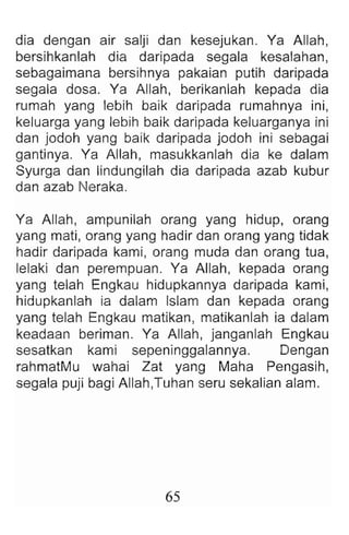 dia dengan air salji dan kesejukan. Ya Allah ,
bersihkanlah dia daripada segala kesalahan ,
sebagaimana bersihnya pakaian putih daripada
segala dosa. Ya Allah , berikanlah kepada dia
rumah yang lebih baik daripada rumahnya ini,
keluarga yang lebih baik daripada keluarganya ini
dan jodoh yang baik daripada jodoh ini sebagai
gantinya. Ya Allah , masukkanlah dia ke dalam
Syurga dan lindungilah dia daripada azab kubur
dan azab Neraka.
Ya Allah, ampunilah orang yang hidup, orang
yang mati, orang yang hadir dan orang yang tidak
hadir daripada kami, orang muda dan orang tua,
lelaki dan perempuan. Ya Allah , kepada orang
yang telah Engkau hidupkannya daripada kami,
hidupkanlah ia dalam Islam dan kepada orang
yang telah Engkau matikan , matikanlah ia dalam
keadaan beriman. Ya Allah, janganlah Engkau
sesatkan kami sepeninggalannya. Dengan
rahmatMu wahai Zat yang Maha Pengasih ,
segala puji bagi Allah,Tuhan seru sekalian alam.
65
 