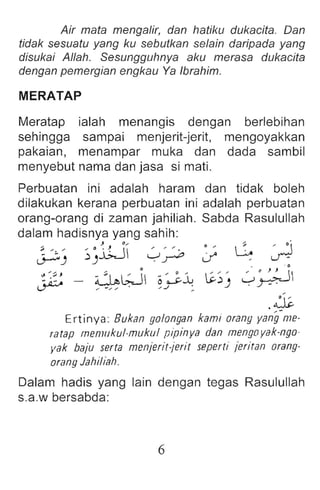 Air mata mengalir, dan tietiku tiukecite. Dan
tidak sesuatu yang ku sebutkan selain daripada yang
disukai Allah . Sesungguhnya eku merasa dukacita
dengan pemergian engkau Ya Ibrahim.
MERATAP
Meratap ialah menangis dengan berlebihan
sehingga sampai menjerit-jerit, mengoyakkan
pakaian, menampar muka dan dada sarnbil
menyebut nama dan jasa si mati.
if
' " " 0 '~
~.)) ~~
.js.
Ertinya: Bukan golongan kami orang yang-me.
rarap memukul-muku l pipinya dan mengo vek-nqo.
vek baju serts menierit-ierit seperti jeriran orang-
orang Jahiliah.
Perbuatan ini adalah haram dan tidak boleh
dilakukan kerana perbuatan ini adalah perbuatan
orang-orang di zaman jahiliah. Sabda Rasulullah
dalam hadisnya yang sahih :
~) ~).i;j ~~ 0 , G ~
". ~ :;>, ~ :;> _1' 1 . , 0 t.
. ~ - ~.:>T-J 0 oJ:-...A.J
L,..:r - - " .."..,. ' / ...1 :
Dalam hadis yang lain dengan tegas Rasulullah
s.a.w bersabda:
6
 