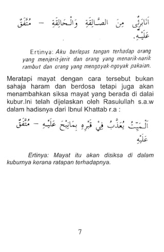 " ,
L5~/l:;
.~
, -
Ertinya: Aku berlepes tangan terhadap orang
yang menjerit-jerit dan orang yang mensrik-nerik
rambut dan orang yang mengoyak-ngoyak pakaian .
Meratapi mayat dengan cara tersebut bukan
sahaja haram dan berdosa tetapi juga akan
menambahkan siksa mayat yang berada di dalai
kubur.lni telah dijelaskan oleh Rasulullah s.a.w
dalam hadisnya dari Ibnul Khattab r.a :
~
::-
.j;,
, -
Ertinya: Mayat itu akan disiksa di da/am
kuburnya kerana ratapan terhadapnya.
7
 