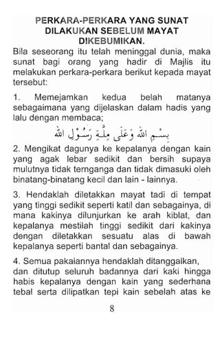 PERKARA-PERKARA YANG SUNAT
DILAKUKAN SEBELUM MAYAT
DIKEBUMIKAN.
Bila seseorang itu telah meninggal dunia, maka
sunat bagi orang yang hadir di Majlis itu
melakukan perkara-perkara berikut kepada mayat
tersebut:
1. Memejamkan kedua belah matanya
sebagaimana yang dijelaskan dalam hadis yang
lalu dengan membaea ;
.1J· J - .L ;..-~ ~
_y--"J _ _ ~ ) _ :
2. Mengikat dagunya ke kepalanya dengan kain
yang agak lebar sedikit dan bersih supaya
mulutnya tidak ternganga dan tidak dimasuki oleh
binatang-binatang keeil dan lain - lainnya .
3. Hendaklah diletakkan mayat tadi di tempat
yang tinggi sedikit seperti katil dan sebagainya, di
mana kakinya dilunjurkan ke arah kiblat, dan
kepalanya mestilah tinggi sedikit dari kakinya
dengan diletakkan sesuatu alas di bawah
kepalanya seperti bantal dan sebagainya.
4. Semua pakaiannya hendaklah ditanggalkan,
dan ditutup seluruh badannya dari kaki hingga
habis kepalanya dengan kain yang sederhana
tebal serta dilipatkan tepi kain sebelah atas ke
8
 