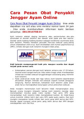 Cara Pesan Obat Penyakit
Jengger Ayam Online
Cara Pesan Obat Penyakit Jengger Ayam Online bisa anda
dapatkan via call atau sms melalui nomer kami 24 jam
. Jika anda membutuhkan informasi kami berikan
solusinya :081391070834
Kutil kelamin adalah daging berwarna atau pertumbuhan abu-abu
ditemukan di daerah kelamin dan daerah anal pada pria dan wanita.
Genital warts kadang-kadang disebut sebagai kondiloma acuminata atau
kutil kelamin. Mereka mewakili penyakit menular seksual yang paling
umum disebabkan oleh virus. Kutil disebabkan oleh human papillomavirus
(HPV). Infeksi dengan kutil kelamin mungkin tidak jelas.
Kutil kelamin mempengaruhi baik pria maupun wanita dan dapat
terjadi pada semua usia.
 Kebanyakan pasien dengan kutil kelamin antara usia 17-33 tahun.
Genital warts sangat menular. Ada resiko tinggi untuk mendapatkan
infeksi dari kontak seksual tunggal dengan seseorang yang memiliki
kutil kelamin.
 Pada anak-anak muda dari tiga tahun, kutil kelamin diperkirakan
ditularkan dengan metode non-seksual seperti kontak pengguna
langsung. Namun demikian, kehadiran kutil kelamin pada anak-
anak harus meningkatkan kecurigaan untuk pelecehan seksual.
Anda mungkin menemukan kutil kelamin tidak menyenangkan atau
Banyak orang mungkin khawatir bahwa kutil kelamin mereka akan
menempatkan mereka pada risiko kanker. Tapi jenis HPV yang
menyebabkan kutil kelamin tidak menyebabkan kanker. Ini tidak biasa
untuk memiliki infeksi lebih dari satu HPV pada suatu waktu. Dan kutil
mungkin merupakan tanda infeksi dari jenis yang lebih serius dari HPV.
Wanita dapat menguji untuk jenis yang lebih serius dari HPV dengan
mendapatkan rutin tes Pap
 