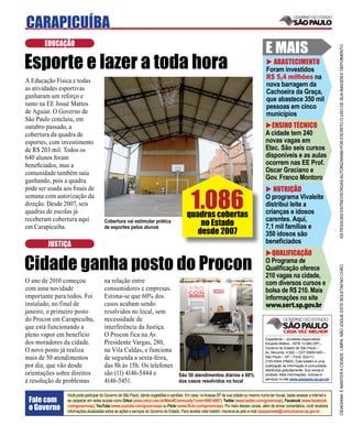 CARAPICUÍBA
       EDUCAÇÃO
                                                                                                                                          E MAIS




                                                                                                                                                                                    AS PESSOAS ENTREVISTADAS AUTORIZARAM POR ESCRITO O USO DE SUA IMAGEM E DEPOIMENTO
Esporte e lazer a toda hora                                                                                                                 ABASTECIMENTO
                                                                                                                                          Foram investidos
                                                                                                                                          R$ 5,4 milhões na
A Educação Física e todas
                                                                                                                                          nova barragem da
as atividades esportivas
                                                                                                                                          Cachoeira da Graça,
ganharam um reforço e                                                                                                                     que abastece 350 mil
tanto na EE Josué Mattos                                                                                                                  pessoas em cinco
de Aguiar. O Governo de                                                                                                                   municípios
São Paulo concluiu, em
outubro passado, a                                                                                                                          ENSINO TÉCNICO
cobertura da quadra de                                                                                                                    A cidade tem 240
esportes, com investimento                                                                                                                novas vagas em
de R$ 203 mil. Todos os                                                                                                                   Etec. São seis cursos
640 alunos foram                                                                                                                          disponíveis e as aulas
beneﬁciados, mas a                                                                                                                        ocorrem nas EE Prof.
comunidade também saiu                                                                                                                    Oscar Graciano e
ganhando, pois a quadra                                                                                                                   Gov. Franco Montoro



                                                                                            1.086
pode ser usada aos ﬁnais de                                                                                                                  NUTRIÇÃO
semana com autorização da                                                                                                                 O programa Vivaleite
direção. Desde 2007, seis                                                                                                                 distribui leite a
quadras de escolas já
receberam cobertura aqui
                                                                                         quadras cobertas                                 crianças e idosos
                                                                                                                                          carentes. Aqui,
em Carapicuíba.
                                      Cobertura vai estimular prática
                                      de esportes pelos alunos
                                                                                             no Estado                                    7,1 mil famílias e
                                                                                            desde 2007                                    350 idosos são
        JUSTIÇA                                                                                                                           beneﬁciados
                                                                                                                                             QUALIFICAÇÃO

Cidade ganha posto do Procon                                                                                                              O Programa de




                                                                                                                                                                                    CIDADANIA É MANTER A CIDADE LIMPA. NÃO JOGUE ESTE BOLETIM NO CHÃO
                                                                                                                                          Qualiﬁcação oferece
                                                                                                                                          210 vagas na cidade,
O ano de 2010 começou                 na relação entre                                                                                    com diversos cursos e
com uma novidade                      consumidores e empresas.                                                                            bolsa de R$ 210. Mais
importante para todos. Foi            Estima-se que 60% dos                                                                               informações no site
instalado, no final de                casos acabam sendo                                                                                  www.sert.sp.gov.br
janeiro, o primeiro posto             resolvidos no local, sem
do Procon em Carapicuíba,             necessidade de
que está funcionando a                interferência da Justiça.
pleno vapor em benefício              O Procon fica na Av.
                                                                                                                                          Expediente – Jornalista responsável:
dos moradores da cidade.              Presidente Vargas, 280,                                                                             Eduardo Mattos – MTB 13.060 (SP) –
                                                                                                                                          Governo do Estado de São Paulo –
O novo posto já realiza               na Vila Caldas, e funciona                                                                          Av. Morumbi, 4.500 – CEP 05650-905 –
mais de 50 atendimentos               de segunda a sexta-feira,                                                                           São Paulo – SP – Fone: (0xx11)
                                                                                                                                          2193-8344 (PABX). Este boletim é uma
por dia, que vão desde                das 8h às 15h. Os telefones                                                                         publicação de informação à comunidade,
                                                                                                                                          distribuída gratuitamente. Sua venda é
orientações sobre direitos            são (11) 4146-5444 e                          São 50 atendimentos diários e 60%                     proibida. Mais informações, notícias e
                                                                                                                                          serviços no site www.saopaulo.sp.gov.br
à resolução de problemas              4146-5451.                                    dos casos resolvidos no local

                Você pode participar do Governo de São Paulo, dando sugestões e opiniões. Em casa, no Acessa SP de sua cidade ou mesmo numa lan house, basta acessar a internet e
 Fale com       se cadastrar em redes sociais como Orkut (www.orkut.com.br/Main#Community?cmm=90814067), Twitter (www.twitter.com/governosp), Facebook (www.facebook.
 o Governo      com/governosp), YouTube (www.youtube.com/governosp) ou Flickr (www.ﬂickr.com/governosp). Por meio desses canais, além de enviar comentários, você receberá
                informações atualizadas sobre as ações e serviços do Governo do Estado. Para receber este boletim, inscreva-se pelo e-mail saopaulosite@comunicacao.sp.gov.br
 