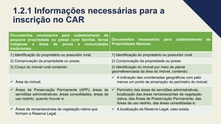 1.2.1 Informações necessárias para a
inscrição no CAR
Documentos necessários para cadastramento de
pequena propriedade ou posse rural familiar, terras
indígenas e áreas de povos e comunidades
tradicionais:
Documentos necessários para cadastramento de
Propriedades Maiores:
1) Identificação do proprietário ou possuidor rural. 1) Identificação do proprietário ou possuidor rural.
2) Comprovação da propriedade ou posse. 2) Comprovação da propriedade ou posse.
3) Croqui do imóvel rural contendo: 3) Identificação do imóvel por meio de planta
georreferenciada da área do imóvel, contendo:
 Área do imóvel;
 A indicação das coordenadas geográficas com pelo
menos um ponto de amarração do perímetro do imóvel;
 Áreas de Preservação Permanente (APP); áreas de
servidões administrativas; áreas consolidadas; áreas de
uso restrito, quando houver e;
 Perímetro das áreas de servidões administrativas,
localização das áreas remanescentes de vegetação
nativa, das Áreas de Preservação Permanente, das
Áreas de uso restrito, das áreas consolidadas e;
 Áreas de remanescentes de vegetação nativa que
formam a Reserva Legal.
 A localização da Reserva Legal, caso exista.
 