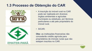• A inscrição do imóvel rural no CAR
pode ser realizada em diversos
órgãos ambientais e agrícolas
municipais ou estaduais, por técnicos
particulares e até pelo proprietário do
imóvel rural.
• SICAR;
Obs: as instituições financeiras não
concederão crédito agrícola para
proprietários de imóveis rurais que não
estejam inscritos no CAR.
1.3 Processo de Obtenção do CAR
14
 