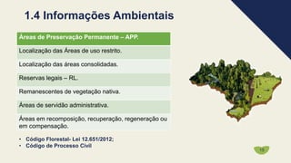 1.4 Informações Ambientais
Áreas de Preservação Permanente – APP.
Localização das Áreas de uso restrito.
Localização das áreas consolidadas.
Reservas legais – RL.
Remanescentes de vegetação nativa.
Áreas de servidão administrativa.
Áreas em recomposição, recuperação, regeneração ou
em compensação.
15
• Código Florestal- Lei 12.651/2012;
• Código de Processo Civil
 
