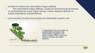 • d) Áreas no entorno dos reservatórios d’água artificiais.
• Nos reservatórios d’água artificiais, criados em decorrência de barramento
ou represamento de cursos d’água naturais, a faixa marginal é definida na
licença ambiental do empreendimento.
• e) As encostas ou partes das encostas com declividade superior a 45°.
A vegetação nas encostas ou
partes das encostas com
declividade superior a 45°
deve ocupar 100% (cem por
cento) na linha de maior
declive.
19
 