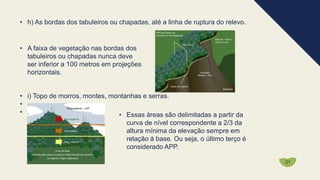 • h) As bordas dos tabuleiros ou chapadas, até a linha de ruptura do relevo.
• A faixa de vegetação nas bordas dos
tabuleiros ou chapadas nunca deve
ser inferior a 100 metros em projeções
horizontais.
• i) Topo de morros, montes, montanhas e serras.
• .
• . • Essas áreas são delimitadas a partir da
curva de nível correspondente a 2/3 da
altura mínima da elevação sempre em
relação à base. Ou seja, o último terço é
considerado APP.
21
 