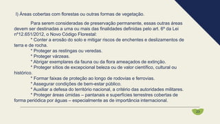 Para serem consideradas de preservação permanente, essas outras áreas
devem ser destinadas a uma ou mais das finalidades definidas pelo art. 6º da Lei
nº12.651/2012, o Novo Código Florestal:
* Conter a erosão do solo e mitigar riscos de enchentes e deslizamentos de
terra e de rocha.
* Proteger as restingas ou veredas.
* Proteger várzeas.
* Abrigar exemplares da fauna ou da flora ameaçados de extinção.
* Proteger sítios de excepcional beleza ou de valor científico, cultural ou
histórico.
* Formar faixas de proteção ao longo de rodovias e ferrovias.
* Assegurar condições de bem-estar público.
* Auxiliar a defesa do território nacional, a critério das autoridades militares.
* Proteger áreas úmidas – pantanais e superfícies terrestres cobertas de
forma periódica por águas – especialmente as de importância internacional.
23
l) Áreas cobertas com florestas ou outras formas de vegetação.
 
