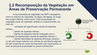 A recomposição da vegetação nas APP é obrigatória,
como no entorno de nascentes, de lagos, de lagoas, ao longo
dos corpos hídricos, entre outros. Essa recuperação da
vegetação pode ser realizada, isolada ou conjuntamente, por
meio de:
* condução de regeneração natural de espécies
nativas;
* plantio de espécies nativas;
* plantio de espécies nativas conjugado com a
condução da regeneração natural de espécies nativas; e
* plantio intercalado de espécies lenhosas, perenes
ou de ciclo longo exóticas com nativas de ocorrência regional,
em até cinquenta por cento da área total a ser recomposta, no
caso de pequena propriedade ou posse rural familiar.
24
2.2 Recomposição da Vegetação em
Áreas de Preservação Permanente
 