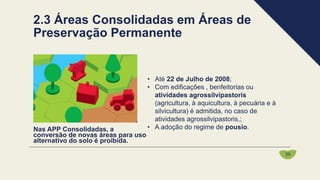 • Até 22 de Julho de 2008;
• Com edificações , benfeitorias ou
atividades agrossilvipastoris
(agricultura, à aquicultura, à pecuária e à
silvicultura) é admitida, no caso de
atividades agrossilvipastoris,;
• A adoção do regime de pousio.
Nas APP Consolidadas, a
conversão de novas áreas para uso
alternativo do solo é proibida.
2.3 Áreas Consolidadas em Áreas de
Preservação Permanente
25
 