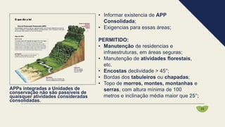 • Informar existencia de APP
Consolidada;
• Exigencias para essas áreas;
PERMITIDO:
• Manutenção de residencias e
infraestruturas, em áreas seguras;
• Manutenção de atividades florestais,
etc.
• Encostas declividade > 45°;
• Bordas dos tabuleiros ou chapadas;
• Topo de morros, montes, montanhas e
serras, com altura mínima de 100
metros e inclinação média maior que 25°;
APPs integradas a Unidades de
conservação não são passíveis de
quaisquer atividades consideradas
consolidadas.
26
 