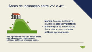 • Manejo florestal sustentável,
atividades agrossilvipastoris;
• Manutenção de infraestrutura
física, desde que com boas
práticas agronômicas.
Não é permitido o uso de novas áreas,
com exceção das hipóteses de
utilidade pública e interesse social.
Áreas de inclinação entre 25° e 45°.
29
 