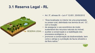 • Art. 3º, alíneas III – Lei nº 12.651, 25/05/2012
• “Área localizada no interior de uma propriedade
ou posse rural, delimitada nos termos do art. 12°,
com a função:
• de assegurar o uso econômico de modo
sustentável dos recursos naturais do imóvel;
• auxiliar a conservação e a reabilitação dos
processos ecológicos; e,
• promover a conservação da biodiversidade, bem
como o abrigo e a proteção da fauna silvestre e
da flora nativa."
3.1 Reserva Legal - RL
31
 