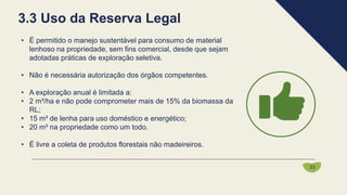 • É permitido o manejo sustentável para consumo de material
lenhoso na propriedade, sem fins comercial, desde que sejam
adotadas práticas de exploração seletiva.
• Não é necessária autorização dos órgãos competentes.
• A exploração anual é limitada a:
• 2 m³/ha e não pode comprometer mais de 15% da biomassa da
RL;
• 15 m³ de lenha para uso doméstico e energético;
• 20 m³ na propriedade como um todo.
• É livre a coleta de produtos florestais não madeireiros.
3.3 Uso da Reserva Legal
33
 
