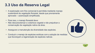 • A exploração com fins comercial é permitida mediante manejo
sustentável da vegetação florestal, desde que previamente
aprovado – autorização simplificada.
• Para isso, o manejo florestal deve:
• Não descaracterizar a cobertura vegetal e não prejudicar a
conservação da vegetação nativa da área.
• Assegurar a manutenção da diversidade das espécies.
• Conduzir o manejo de espécies exóticas com a adoção de medidas
que favoreçam a regeneração de espécies nativas
3.3 Uso da Reserva Legal
34
 