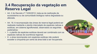 • Art. 2 do Decreto nº 7.830/2012, trata-se da restituição de
ecossistema ou de comunidade biológica nativa degradada ou
alterada.
• Art. 18. A recomposição das áreas de reserva legal poderá ser
realizada mediante o plantio intercalado de espécies nativas e
exóticas, em sistema agroflorestal, observados os seguintes
parâmetros:
• I - o plantio de espécies exóticas deverá ser combinado com as
espécies nativas de ocorrência regional;
• II - a área recomposta com espécies exóticas não poderá
exceder a cinquenta por cento da área total a ser recuperada.
3.4 Recuperação da vegetação em
Reserva Legal
35
 