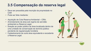 • Deve ser precedida pela inscrição da propriedade no
CAR
• Pode ser feita mediante:
• Aquisição de Cota Reserva Ambiental – CRA;
• Arrendamento de área sob regime de servidão
ambiental ou Reserva Legal;
• Doação ao poder público de área localizada dentro de
uma unidade de conservação de domínio público
pendente de regularização fundiária
• Cadastramento de outra área equivalente e excedente
a Reserva Legal.
3.5 Compensação da reserva legal
36
 