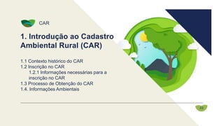 1. Introdução ao Cadastro
Ambiental Rural (CAR)
CAR
1.1 Contexto histórico do CAR
1.2 Inscrição no CAR
1.2.1 Informações necessárias para a
inscrição no CAR
1.3 Processo de Obtenção do CAR
1.4. Informações Ambientais
03
 