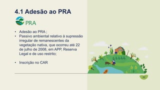 • Adesão ao PRA ;
• Passivo ambiental relativo à supressão
irregular de remanescentes da
vegetação nativa, que ocorreu até 22
de julho de 2008, em APP, Reserva
Legal e de uso restrito;
• Inscrição no CAR
4.1 Adesão ao PRA
42
 